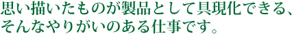 思い描いたものが製品として具現化できる、そんなやりがいのある仕事です。
